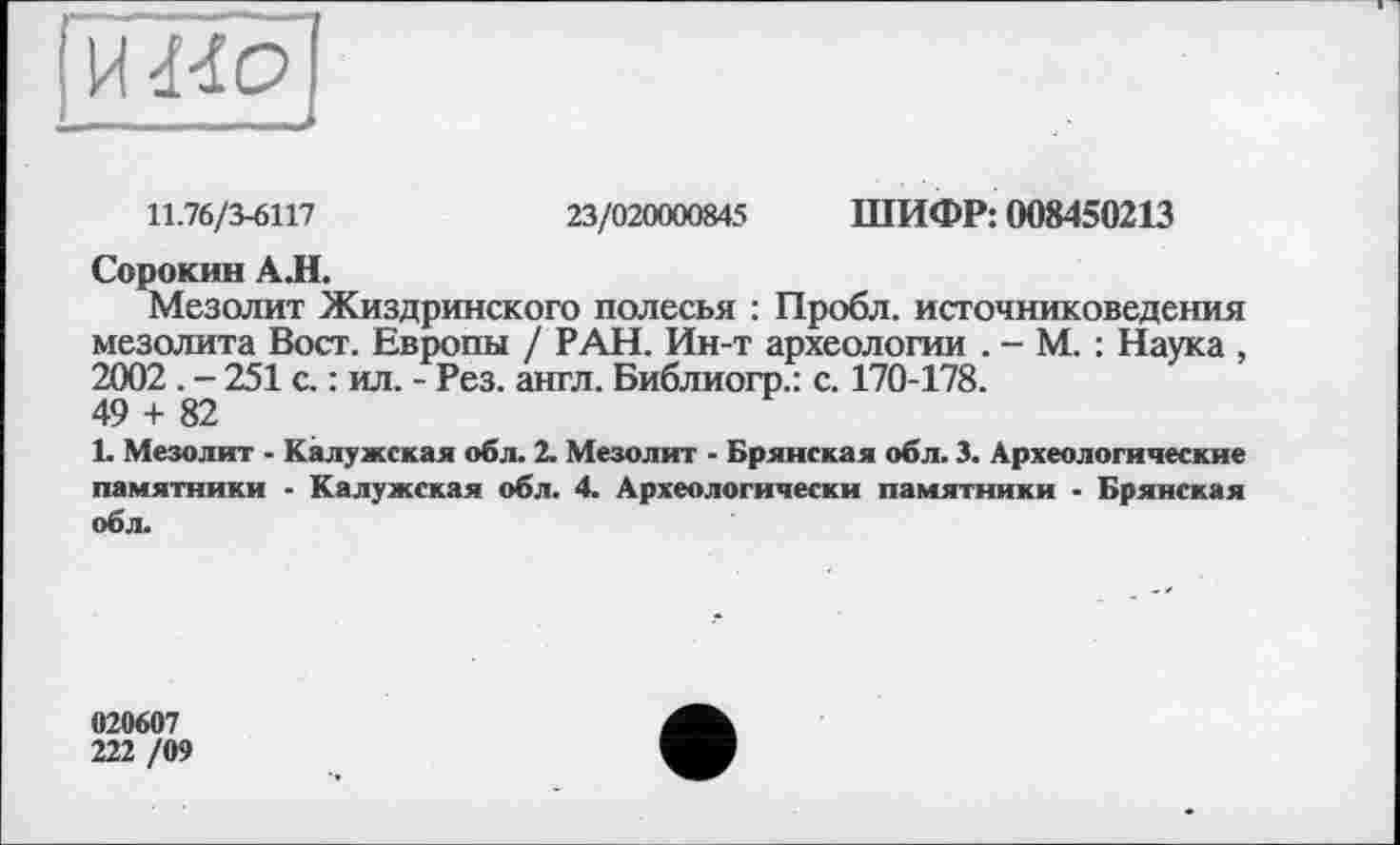 ﻿11.76/3-6117	23/020000845 ШИФР: 008450213
Сорокин АЛ.
Мезолит Жиздринского полесья : Пробл. источниковедения мезолита Вост. Европы / РАН. Ин-т археологии . - М. : Наука , 2002 . - 251 с. : ил. - Рез. англ. Библиогр.: с. 170-178.
49 + 82
L Мезолит - Калужская обл. 2. Мезолит - Брянская обл. 3. Археологические памятники - Калужская обл. 4. Археологически памятники - Брянская обл.
020607
222 /09